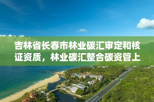 吉林省长春市林业碳汇审定和核证资质，林业碳汇整合碳资管上市公司