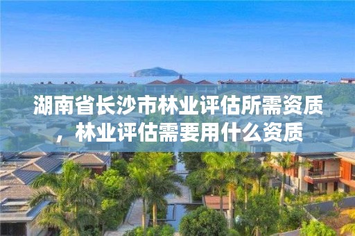 湖南省长沙市林业评估所需资质，林业评估需要用什么资质