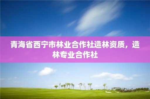 青海省西宁市林业合作社造林资质，造林专业合作社