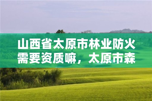 山西省太原市林业防火需要资质嘛，太原市森林防火条例