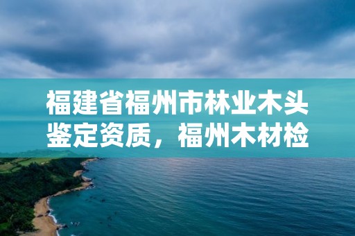 福建省福州市林业木头鉴定资质，福州木材检测机构