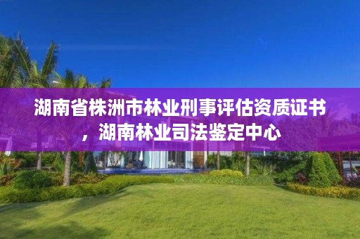 湖南省株洲市林业刑事评估资质证书，湖南林业司法鉴定中心