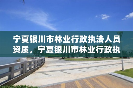 宁夏银川市林业行政执法人员资质，宁夏银川市林业行政执法人员资质审查