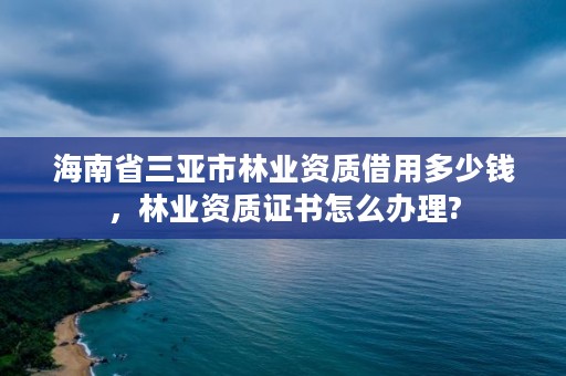 海南省三亚市林业资质借用多少钱，林业资质证书怎么办理?