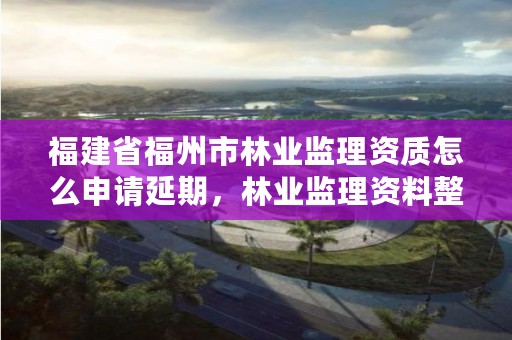 福建省福州市林业监理资质怎么申请延期，林业监理资料整理目录