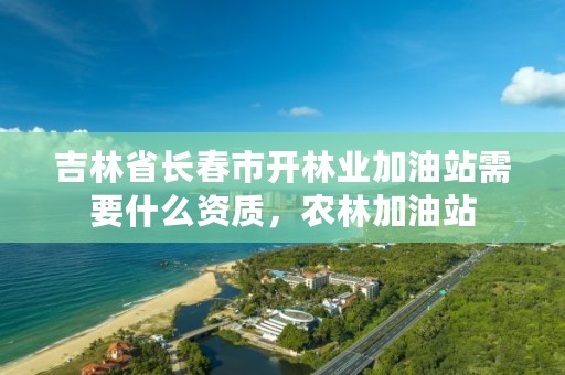 吉林省长春市开林业加油站需要什么资质，农林加油站