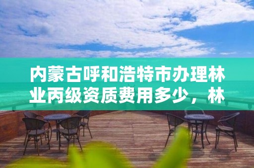 内蒙古呼和浩特市办理林业丙级资质费用多少，林业资质申报材料