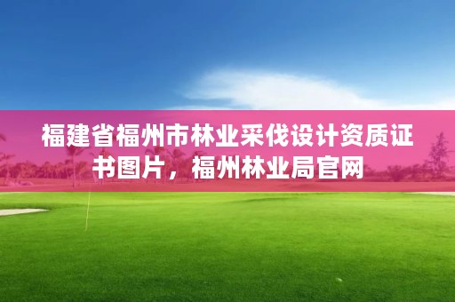 福建省福州市林业采伐设计资质证书图片，福州林业局官网