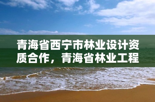 青海省西宁市林业设计资质合作，青海省林业工程咨询有限公司