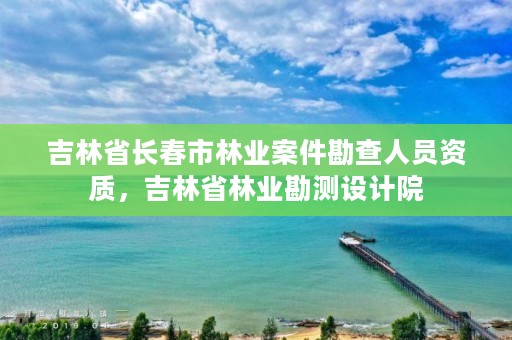 吉林省长春市林业案件勘查人员资质，吉林省林业勘测设计院