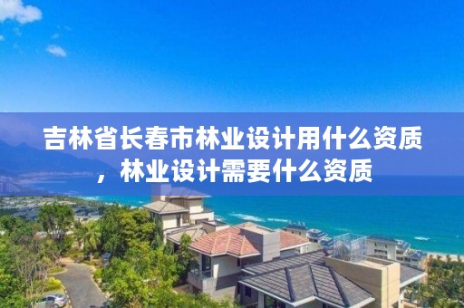 吉林省长春市林业设计用什么资质，林业设计需要什么资质