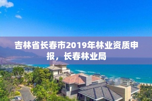 吉林省长春市2019年林业资质申报，长春林业局