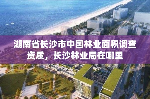 湖南省长沙市中国林业面积调查资质，长沙林业局在哪里