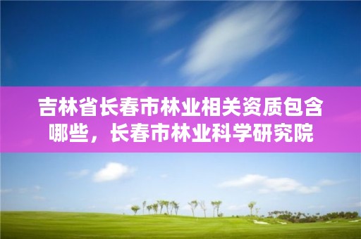 吉林省长春市林业相关资质包含哪些，长春市林业科学研究院