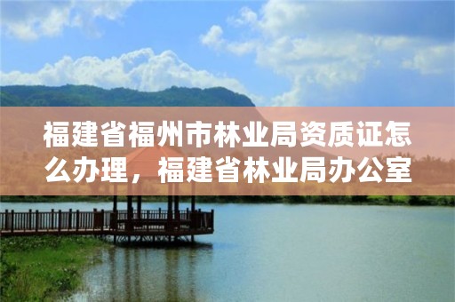 福建省福州市林业局资质证怎么办理，福建省林业局办公室电话