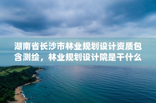 湖南省长沙市林业规划设计资质包含测绘，林业规划设计院是干什么的