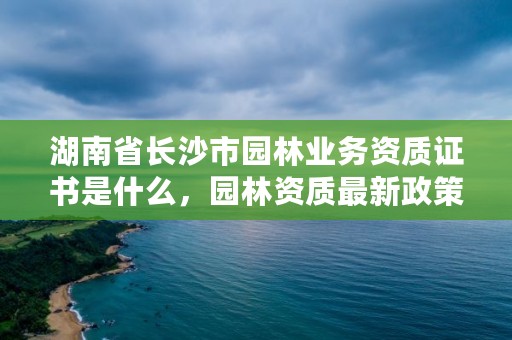 湖南省长沙市园林业务资质证书是什么，园林资质最新政策