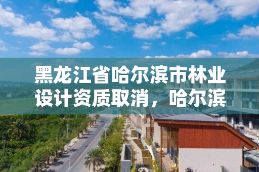 黑龙江省哈尔滨市林业设计资质取消，哈尔滨林业公司