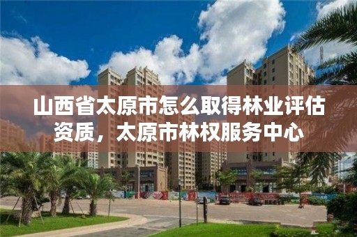 山西省太原市怎么取得林业评估资质，太原市林权服务中心