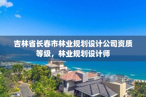 吉林省长春市林业规划设计公司资质等级，林业规划设计师