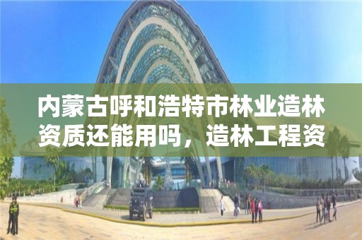 内蒙古呼和浩特市林业造林资质还能用吗，造林工程资质