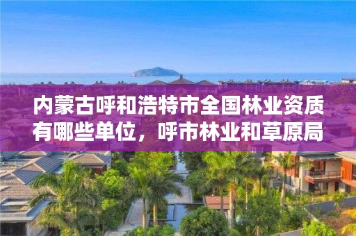 内蒙古呼和浩特市全国林业资质有哪些单位，呼市林业和草原局下属单位