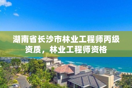 湖南省长沙市林业工程师丙级资质，林业工程师资格