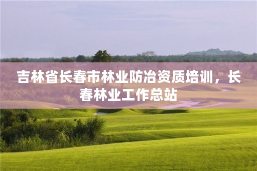 吉林省长春市林业防冶资质培训，长春林业工作总站