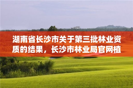 湖南省长沙市关于第三批林业资质的结果，长沙市林业局官网植树基地