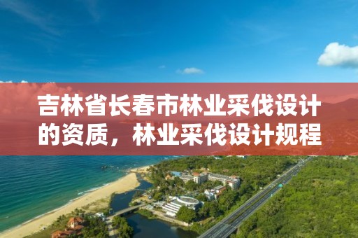 吉林省长春市林业采伐设计的资质，林业采伐设计规程