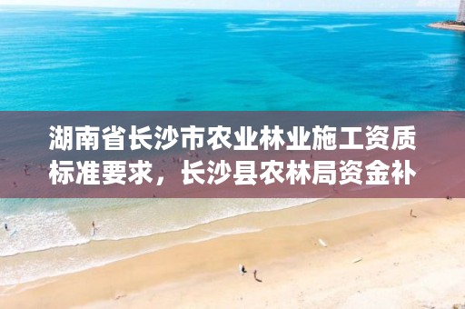 湖南省长沙市农业林业施工资质标准要求，长沙县农林局资金补贴