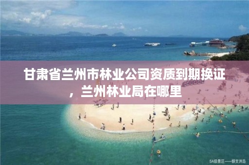 甘肃省兰州市林业公司资质到期换证，兰州林业局在哪里