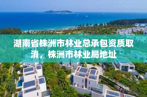 湖南省株洲市林业总承包资质取消，株洲市林业局地址