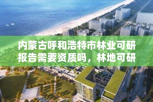 内蒙古呼和浩特市林业可研报告需要资质吗，林地可研报告需要什么资质