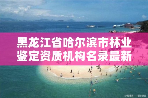 黑龙江省哈尔滨市林业鉴定资质机构名录最新，黑龙江省林业司法鉴定机构名录