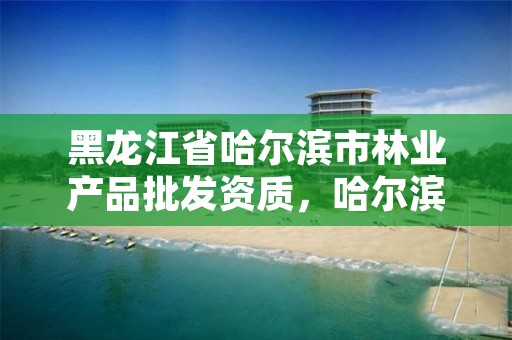 黑龙江省哈尔滨市林业产品批发资质，哈尔滨市林业局直属林场