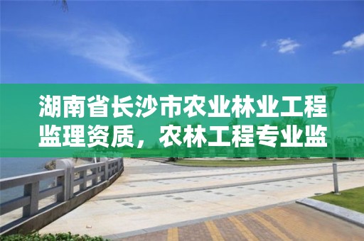 湖南省长沙市农业林业工程监理资质，农林工程专业监理