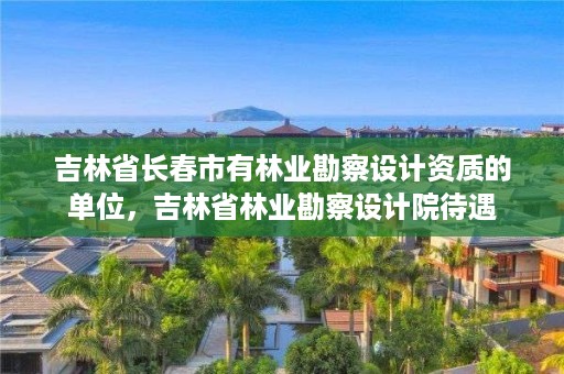 吉林省长春市有林业勘察设计资质的单位，吉林省林业勘察设计院待遇