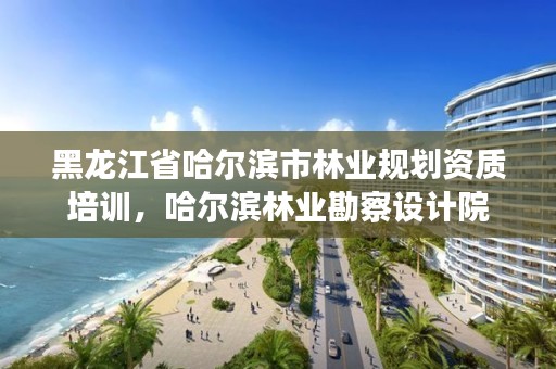 黑龙江省哈尔滨市林业规划资质培训，哈尔滨林业勘察设计院