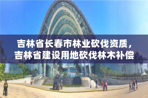 吉林省长春市林业砍伐资质，吉林省建设用地砍伐林木补偿标准通知