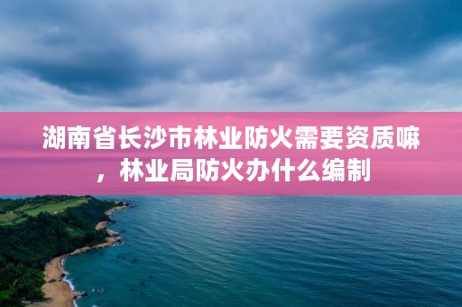 湖南省长沙市林业防火需要资质嘛，林业局防火办什么编制