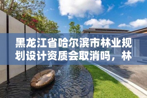 黑龙江省哈尔滨市林业规划设计资质会取消吗，林业设计资质取消了吗