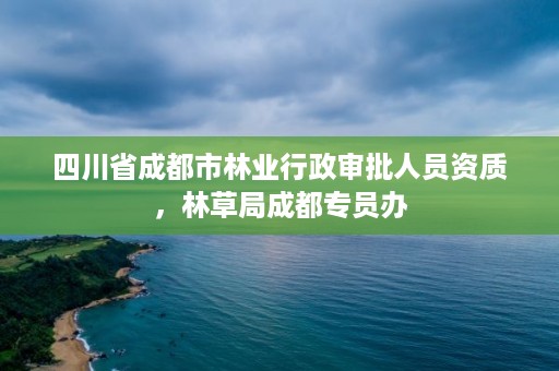 四川省成都市林业行政审批人员资质，林草局成都专员办