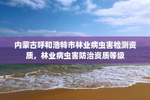 内蒙古呼和浩特市林业病虫害检测资质，林业病虫害防治资质等级