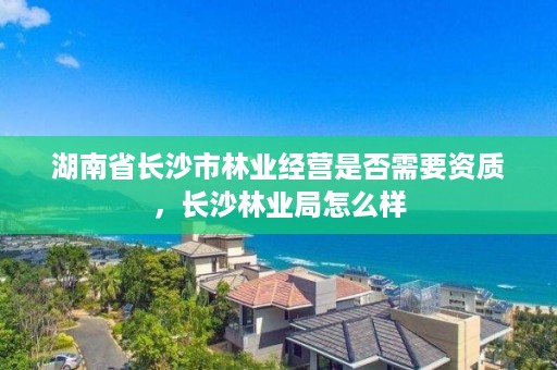 湖南省长沙市林业经营是否需要资质，长沙林业局怎么样