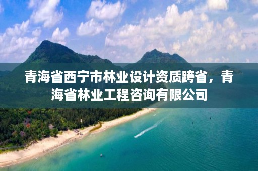 青海省西宁市林业设计资质跨省，青海省林业工程咨询有限公司