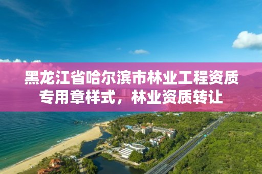 黑龙江省哈尔滨市林业工程资质专用章样式，林业资质转让