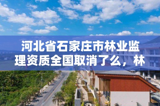 河北省石家庄市林业监理资质全国取消了么，林业监理公司