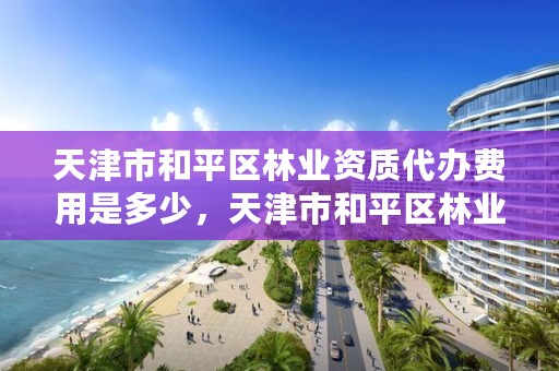 天津市和平区林业资质代办费用是多少，天津市和平区林业资质代办费用是多少