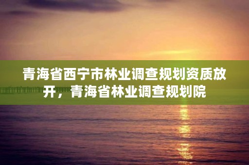 青海省西宁市林业调查规划资质放开，青海省林业调查规划院